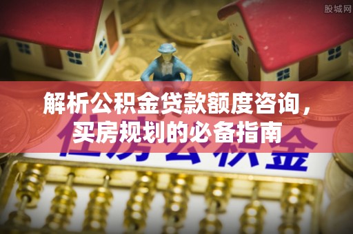 余江解析公积金贷款额度咨询，买房规划的必备指南