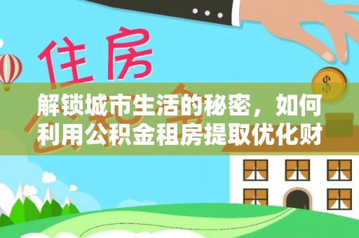 余江解锁城市生活的秘密，如何利用公积金租房提取优化财务规划