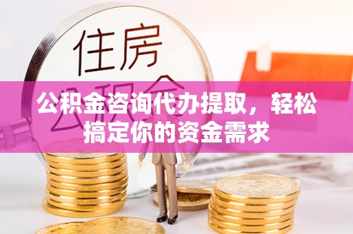 余江公积金咨询代办提取，轻松搞定你的资金需求