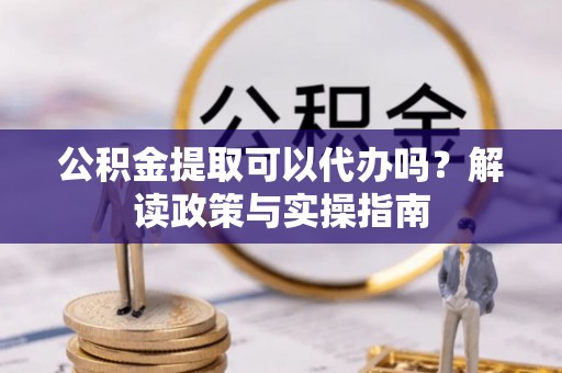 余江公积金提取可以代办吗？解读政策与实操指南