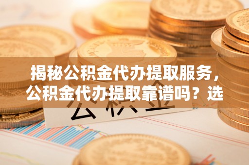 余江揭秘公积金代办提取服务，公积金代办提取靠谱吗？选择需谨慎