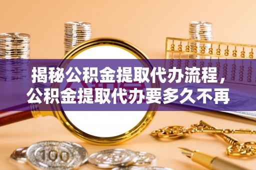 余江揭秘公积金提取代办流程，公积金提取代办要多久不再迷茫