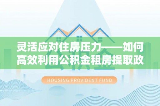 余江灵活应对住房压力——如何高效利用公积金租房提取政策