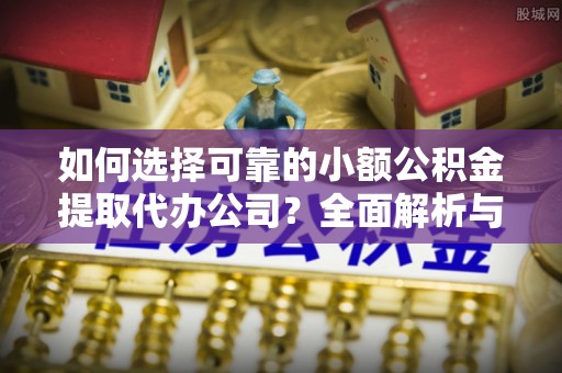 余江如何选择可靠的小额公积金提取代办公司？全面解析与实用指南