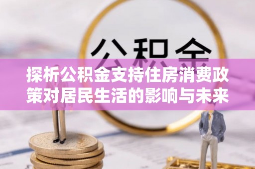余江探析公积金支持住房消费政策对居民生活的影响与未来展望