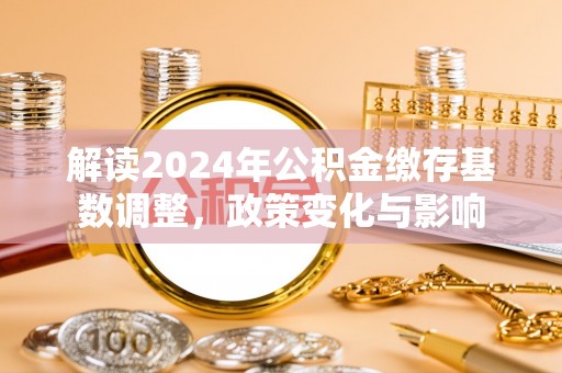 余江解读2024年公积金缴存基数调整，政策变化与影响