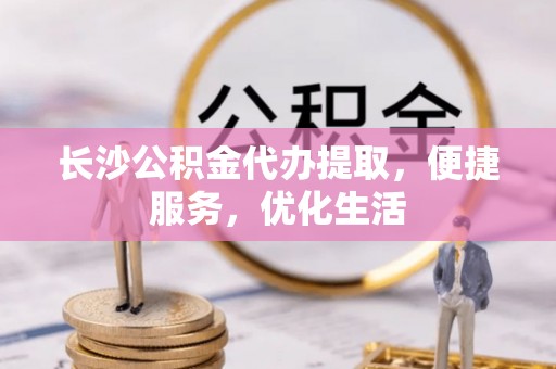 余江长沙公积金代办提取，便捷服务，优化生活