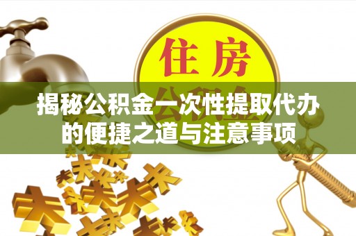 余江揭秘公积金一次性提取代办的便捷之道与注意事项