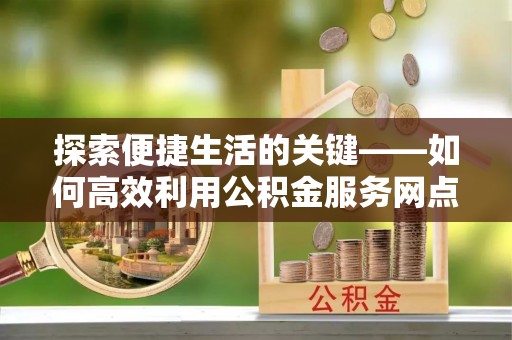 余江探索便捷生活的关键——如何高效利用公积金服务网点查询功能