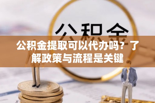 余江公积金提取可以代办吗？了解政策与流程是关键