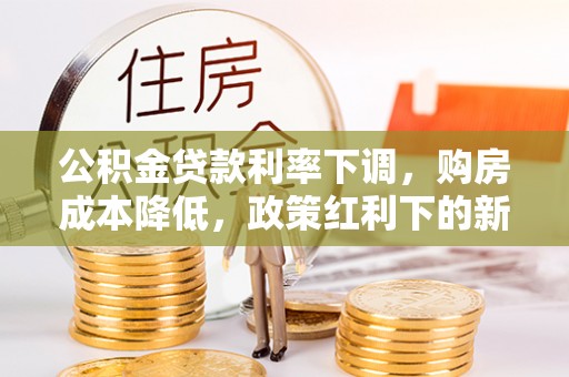 余江公积金贷款利率下调，购房成本降低，政策红利下的新机遇