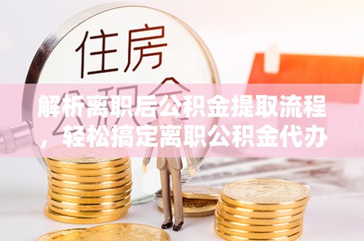 余江解析离职后公积金提取流程，轻松搞定离职公积金代办提取手续