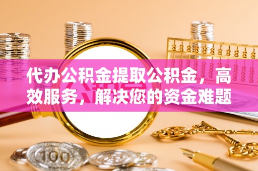 余江代办公积金提取公积金，高效服务，解决您的资金难题