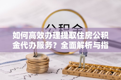 余江如何高效办理提取住房公积金代办服务？全面解析与指南