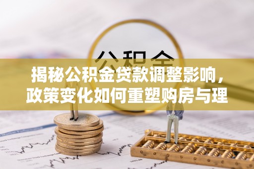 余江揭秘公积金贷款调整影响，政策变化如何重塑购房与理财规划