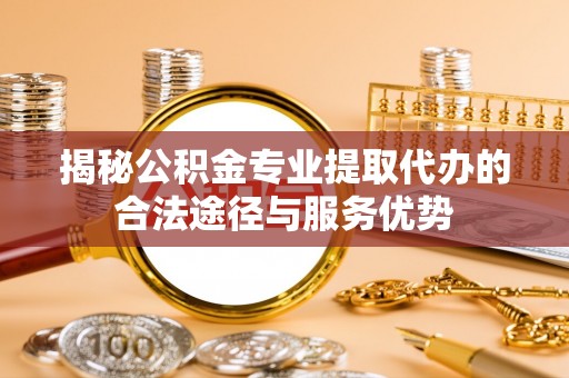 余江揭秘公积金专业提取代办的合法途径与服务优势