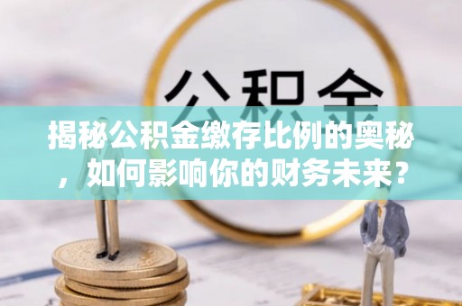 余江揭秘公积金缴存比例的奥秘，如何影响你的财务未来？