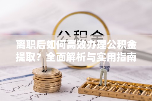 余江离职后如何高效办理公积金提取？全面解析与实用指南
