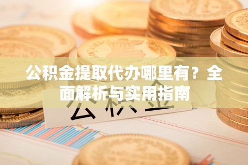 余江公积金提取代办哪里有？全面解析与实用指南