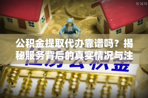 余江公积金提取代办靠谱吗？揭秘服务背后的真实情况与注意事项