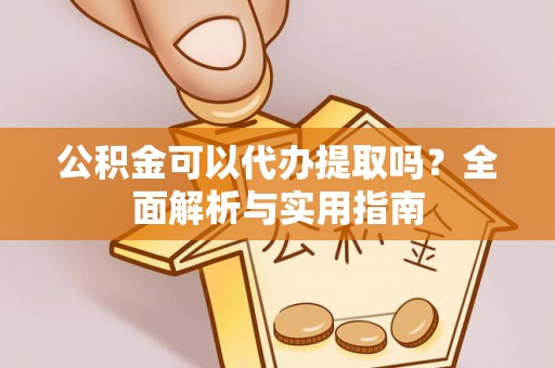 余江公积金可以代办提取吗？全面解析与实用指南