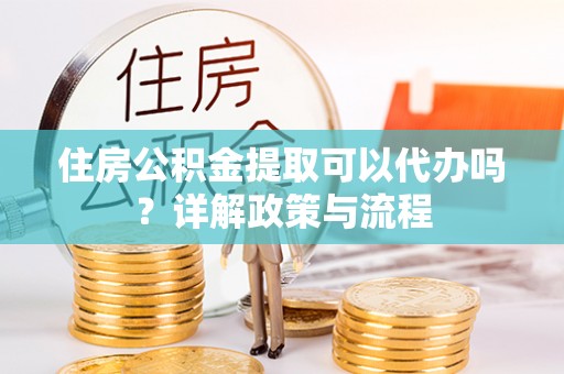 余江住房公积金提取可以代办吗？详解政策与流程