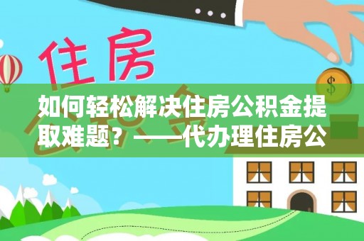 余江如何轻松解决住房公积金提取难题？——代办理住房公积金提取服务解析