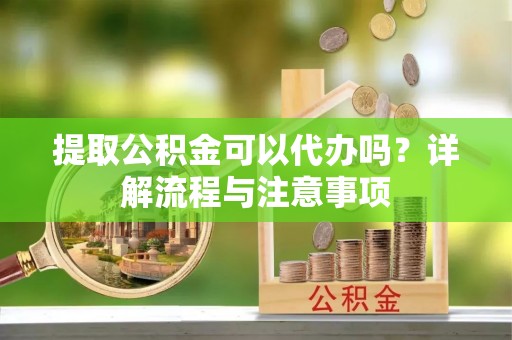 余江提取公积金可以代办吗？详解流程与注意事项