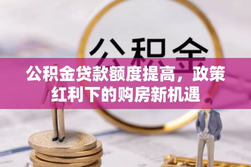 余江公积金贷款额度提高，政策红利下的购房新机遇