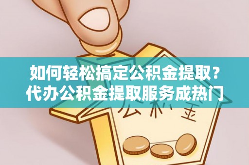 余江如何轻松搞定公积金提取？代办公积金提取服务成热门选择
