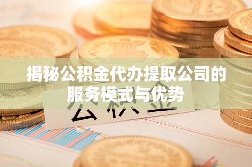 余江揭秘公积金代办提取公司的服务模式与优势