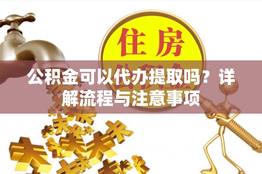 余江公积金可以代办提取吗？详解流程与注意事项
