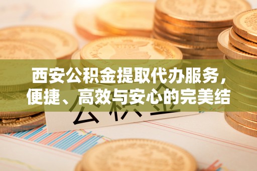 余江西安公积金提取代办服务，便捷、高效与安心的完美结合