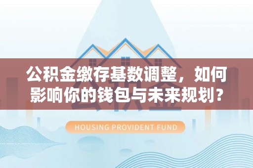 余江公积金缴存基数调整，如何影响你的钱包与未来规划？