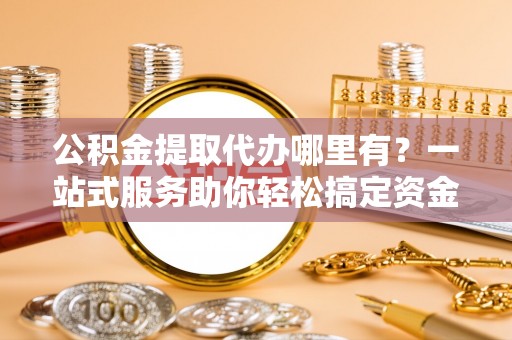 余江公积金提取代办哪里有？一站式服务助你轻松搞定资金难题