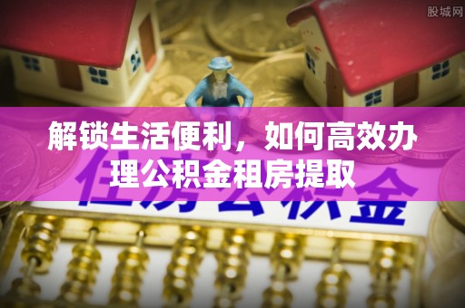 余江解锁生活便利，如何高效办理公积金租房提取