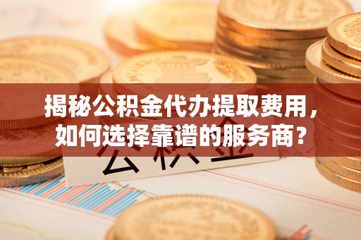 余江揭秘公积金代办提取费用，如何选择靠谱的服务商？