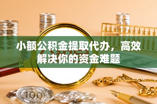 余江小额公积金提取代办，高效解决你的资金难题