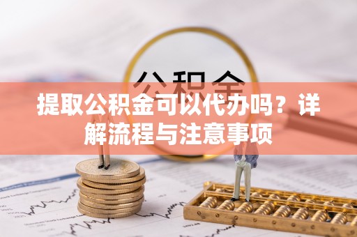 余江提取公积金可以代办吗？详解流程与注意事项