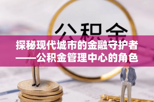 余江探秘现代城市的金融守护者——公积金管理中心的角色与使命