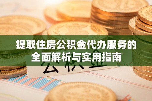 余江提取住房公积金代办服务的全面解析与实用指南