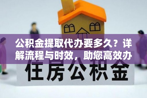 余江公积金提取代办要多久？详解流程与时效，助您高效办理