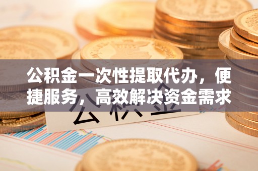 余江公积金一次性提取代办，便捷服务，高效解决资金需求