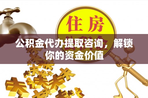 余江公积金代办提取咨询，解锁你的资金价值
