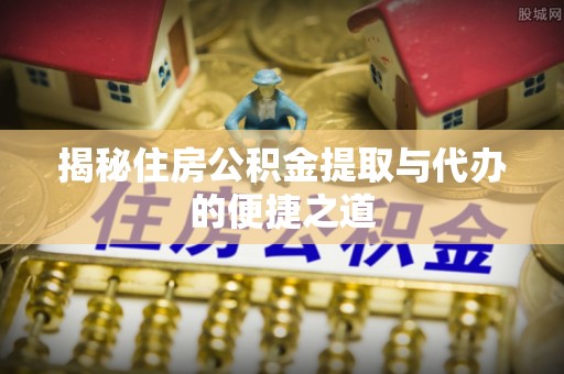 余江揭秘住房公积金提取与代办的便捷之道