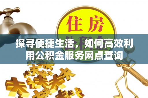 余江探寻便捷生活，如何高效利用公积金服务网点查询