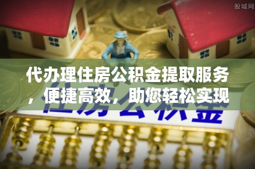 余江代办理住房公积金提取服务，便捷高效，助您轻松实现资金规划