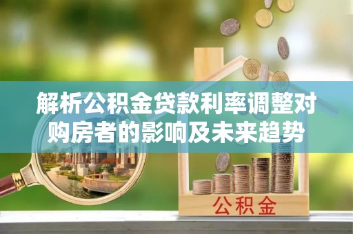 余江解析公积金贷款利率调整对购房者的影响及未来趋势