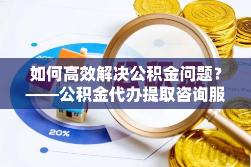 余江如何高效解决公积金问题？——公积金代办提取咨询服务指南