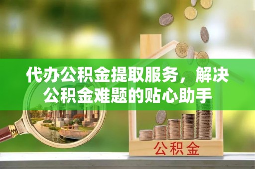 余江代办公积金提取服务，解决公积金难题的贴心助手
